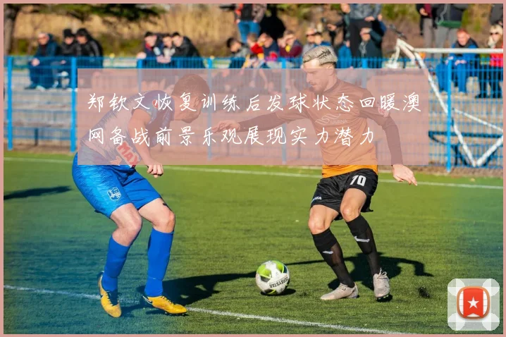郑钦文恢复训练后发球状态回暖澳网备战前景乐观展现实力潜力