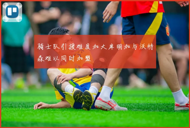 骑士队引援难度加大库明加与沃特森难以同时加盟