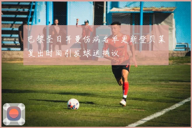 巴黎圣日耳曼伤病名单更新登贝莱复出时间引发球迷热议