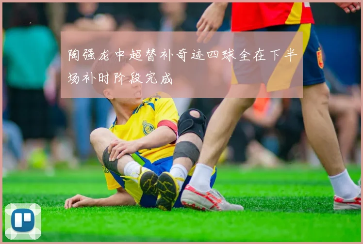 陶强龙中超替补奇迹四球全在下半场补时阶段完成