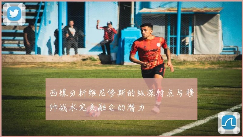西媒分析维尼修斯的纵深特点与穆帅战术完美融合的潜力