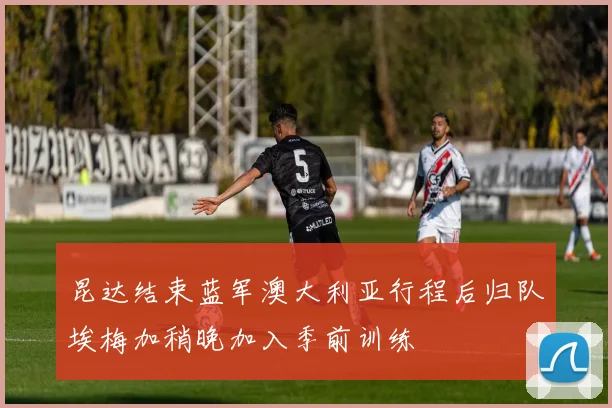 昆达结束蓝军澳大利亚行程后归队埃梅加稍晚加入季前训练