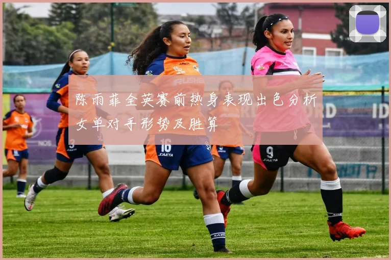 陈雨菲全英赛前热身表现出色分析女单对手形势及胜算