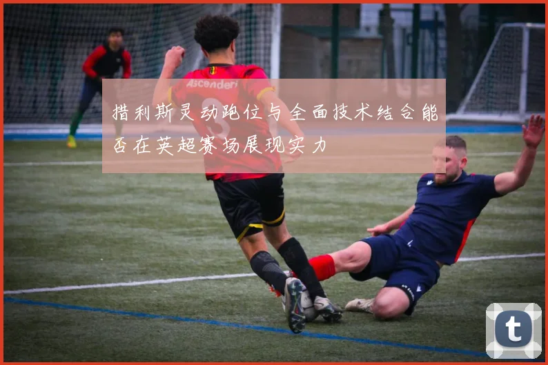 措利斯灵动跑位与全面技术结合能否在英超赛场展现实力