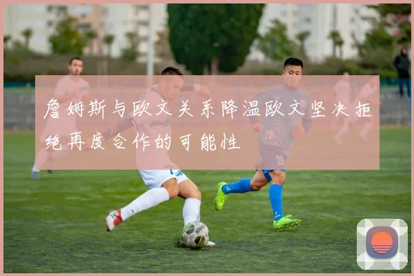 詹姆斯与欧文关系降温欧文坚决拒绝再度合作的可能性
