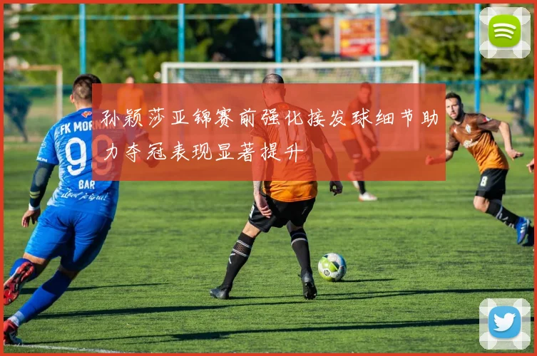 孙颖莎亚锦赛前强化接发球细节助力夺冠表现显著提升