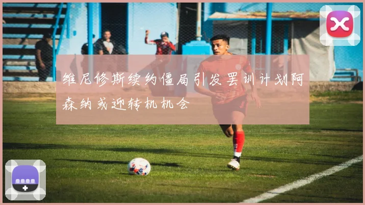 维尼修斯续约僵局引发罢训计划阿森纳或迎转机机会