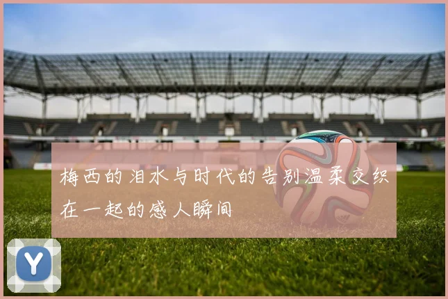 梅西的泪水与时代的告别温柔交织在一起的感人瞬间