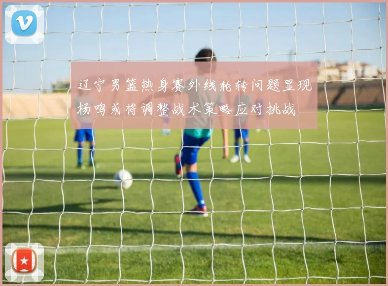 辽宁男篮热身赛外线轮转问题显现杨鸣或将调整战术策略应对挑战